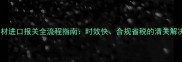 上海建材进口报关全流程指南时效快合规省税的清关解决方案