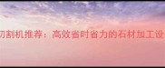 石材切割机推荐高效省时省力的石材加工设备全