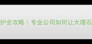 石材结晶养护全攻略专业公司如何让大理石焕新十年