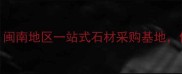 南安石井石材城闽南地区一站式石材采购基地价格透明品质保障