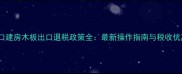 出口建房木板出口退税政策全最新操作指南与税收优惠