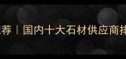 石材采购网站推荐国内十大石材供应商排名及选材指南