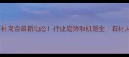 浙江石材商会最新动态行业趋势和机遇全石材人必看