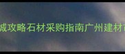 南翼石材城攻略石材采购指南广州建材市场装修必看
