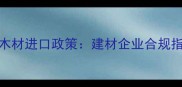 CITES公约下濒危木材进口政策建材企业合规指南与操作全流程