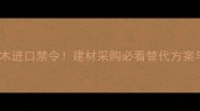 东南亚原木进口禁令建材采购必看替代方案与避坑指南