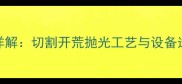 花岗岩荒料加工全流程详解切割开荒抛光工艺与设备选型指南附成本核算