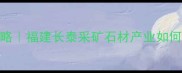 长泰天然石材全攻略福建长泰采矿石材产业如何成为装修界的顶流