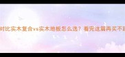 最新对比实木复合vs实木地板怎么选看完这篇再买不踩坑