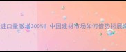 俄罗斯木材进口量激增300中国建材市场如何借势拓展海外供应链