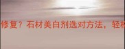 石材变白发黄怎么修复石材美白剂选对方法轻松焕新老旧石材