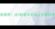 非洲最贵花岗岩推荐这5种奢华石材让你家秒变豪宅必看选购指南