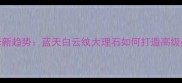 大理石装修新趋势蓝天白云纹大理石如何打造高级感家居空间