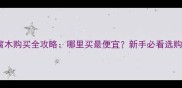 西安防腐木购买全攻略哪里买最便宜新手必看选购指南
