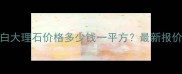 大可粒水晶白大理石价格多少钱一平方最新报价及选购指南