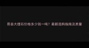 易县大理石价格多少钱一吨最新选购指南及质量