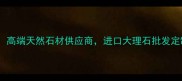 长泰宏奕石材高端天然石材供应商进口大理石批发定制一站式服务