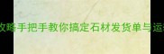 石材发货全攻略手把手教你搞定石材发货单与运输避坑指南