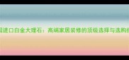 美国进口白金大理石高端家居装修的顶级选择与选购指南