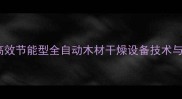 金华木材干燥机厂家直销高效节能型全自动木材干燥设备技术与应用指南含选购参数