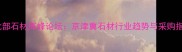 中国北部石材高峰论坛京津冀石材行业趋势与采购指南全