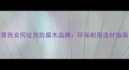 西安防腐木厂家推荐西安何址西防腐木品牌环保耐用选材指南与定制服务全攻略