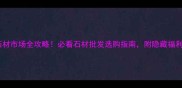 日照五莲县石材市场全攻略必看石材批发选购指南附隐藏福利和交通路线