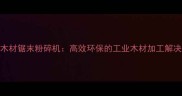 进口木材锯末粉碎机高效环保的工业木材加工解决方案