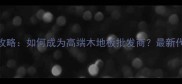 进口木地板代理全攻略如何成为高端木地板批发商最新代理条件与选品指南