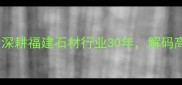 东星石材董事长陈建平深耕福建石材行业30年解码高端定制石材的突围之道