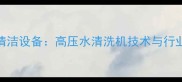 石材高效清洁设备高压水清洗机技术与行业应用指南