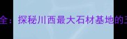 雅安石材产业全探秘川西最大石材基地的五大核心优势