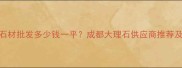 成都天然石材批发多少钱一平成都大理石供应商推荐及价格清单