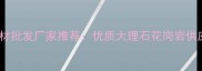 吉林市天然石材批发厂家推荐优质大理石花岗岩供应商直销指南