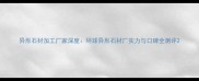 异形石材加工厂家深度环球异形石材厂实力与口碑全测评