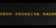 杭州老天恩石材天然石材加工专家高端定制服务全