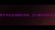 加纳原木禁令冲击全球建材市场五大替代材料及应对策略全