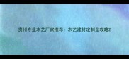 贵州专业木艺厂家推荐木艺建材定制全攻略