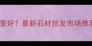 东莞买石材哪里好最新石材批发市场推荐与选购指南