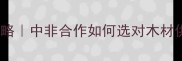 非洲建材采购全攻略中非合作如何选对木材供应商附避坑指南