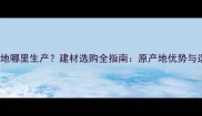 诺尔红产地哪里生产建材选购全指南原产地优势与选购技巧