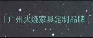 火烧家具工艺大广州火烧家具定制品牌光辉木业全攻略