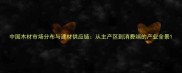 中国木材市场分布与建材供应链从主产区到消费端的产业全景