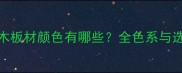 栾叶苏木板材颜色有哪些全色系与选购指南
