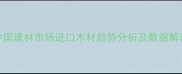 中国建材市场进口木材趋势分析及数据解读