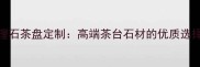 黄山天然大理石茶盘定制高端茶台石材的优质选择与选购指南