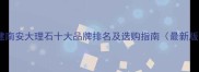 福建南安大理石十大品牌排名及选购指南最新版