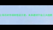 关闭背后真相上海石材市场转型启示录未来建材行业三大趋势附避坑指南