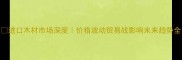 进口木材市场深度价格波动贸易战影响未来趋势全