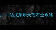 东阳国际大理石材城一站式采购大理石全攻略源头直供价格优势